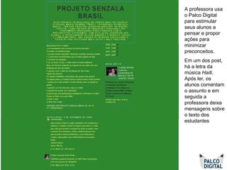 A professora usa o Palco Digital para estimular seus alunos a pensar e propor ações para minimizar preconceitos.  Em um dos post, há a letra da música  Haiti . Após ler, os alunos comentam o assunto e em seguida a professora deixa mensagens sobre o texto dos estudantes 