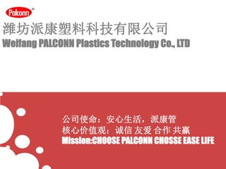 潍坊派康塑料科技有限公司
Weifang PALCONN Plastics Technology Co., LTD
公司使命：安心生活，派康管
核心价值观：诚信 友爱 合作 共赢
Mission:CHOOSE PALCONN CHOSSE EASE LIFE
 