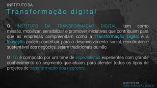 O INSTITUTO DA TRANSFORMAÇÃO DIGITAL tem como
missão, mobilizar, sensibilizar e promover iniciativas que contribuam para
que as empresas compreendam como a Transformação Digital e a
Inovação podem contribuir para o desenvolvimento social, econômico e
sustentável dos negócios, sejam tradicionais ou não.
O ITD é composto por um time de especialistas experientes com grande
conhecimento do segmento que atuam, para atender todos os tipos de
projetos de transformação dos negócios.
INSTITUTO DA
T r a n s f o r m a ç ã o d i g i t a l
 