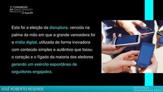 Esta foi a eleição da disruptura, vencida na
palma da mão em que a grande vencedora foi
a mídia digital, utilizada de forma inovadora
com conteúdo simples e autêntico que tocou
o coração e o fígado da maioria dos eleitores
gerando um exército espontâneo de
seguidores engajados.
JOSÉ ROBERTO RESENDE
 