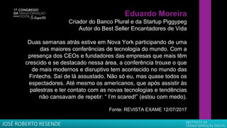 Eduardo Moreira
Criador do Banco Plural e da Startup Piggypeg
Autor do Best Seller Encantadores de Vida
Duas semanas atrás estive em Nova York participando de uma
das maiores conferências de tecnologia do mundo. Com a
presença dos CEOs e fundadores das empresas que mais têm
crescido e se destacado nessa área, a conferência trouxe o que
de mais modernos e disruptivo tem acontecido no mundo das
Fintechs. Saí de lá assustado. Não só eu, mas quase todos os
espectadores. Até mesmo os americanos, que após assistir às
palestras e ter contato com as novas tecnologias e tendências
não cansavam de repetir: “ I’m scared!” (estou com medo).
Fonte: REVISTA EXAME 12/07/2017
JOSÉ ROBERTO RESENDE
 
