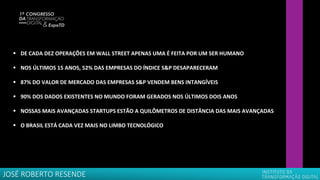 ▪ DE CADA DEZ OPERAÇÕES EM WALL STREET APENAS UMA É FEITA POR UM SER HUMANO
▪ NOS ÚLTIMOS 15 ANOS, 52% DAS EMPRESAS DO ÍNDICE S&P DESAPARECERAM
▪ 87% DO VALOR DE MERCADO DAS EMPRESAS S&P VENDEM BENS INTANGÍVEIS
▪ 90% DOS DADOS EXISTENTES NO MUNDO FORAM GERADOS NOS ÚLTIMOS DOIS ANOS
▪ NOSSAS MAIS AVANÇADAS STARTUPS ESTÃO A QUILÔMETROS DE DISTÂNCIA DAS MAIS AVANÇADAS
▪ O BRASIL ESTÁ CADA VEZ MAIS NO LIMBO TECNOLÓGICO
JOSÉ ROBERTO RESENDE
 