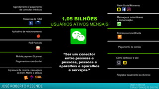 “Ser um conector
entre pessoas e
pessoas, pessoas e
aparelhos e aparelhos
e serviços.”
Mensagens instantâneas
e comunicação
Rede Social Moments
Mobile payment Scanner
Pagamentoscross-border
Reservas de hotel
Bicicleta compartilhada
Agendamento e pagamento
de consultas médicas
Aplicativo de relacionamento
Carro particular e táxi
Pagamento de contas
1,05 BILHÕES
USUÁRIOS ATIVOS MENSAIS
Ingressos de cinema, passagens
de trem, Metro e aéreas
Registrar casamento ou divórcio
Red Packets
JOSÉ ROBERTO RESENDE
 