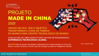 PROJETO
MADE IN CHINA
2025
CRIADO EM 2015, TEM O OBJETIVO
TRANSFORMAR A CHINA DE FÁBRICA
DO MUNDO PARA CENTRO TECNOLÓGICO DO MUNDO.
(PAÍS DE MÃO DE OBRA BARATA PARA UM PAÍS DE ENGENHEIROS)
SUPREMACIA TECNOLÓGICA GLOBAL
Até 2030 todas as teorias, tecnologias e aplicações de AI desenvolvidas na China vão
liderar o mundo, tornando a China o polo de inovação mundial em Inteligência Artificial.
Fonte: Grasiela Tesser
JOSÉ ROBERTO RESENDE
 