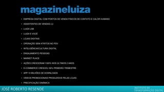 • EMPRESA DIGITAL COM PONTOS DE VENDA FÍSICOS DE CONTATO E CALOR HUMANO
• ASSISTENTES DE VENDAS LU
• LUIZA LAB
• LUIZA E VOCÊ
• LOJAS DIGITAIS
• OPERAÇÃO SEM ATRITOS NO PDV
• INTELIGÊNCIA/CULTURA DIGITAL
• ENGAJAMENTO PESSOAS
• MARKET PLACE
• AÇÕES CRESCERAM 1300% NOS ÚLTIMOS 2 ANOS
• E-COMMERCE CRESCEU 56% PRIMEIRO TRIMESTRE
• APP 10 MILHÕES DE DOWNLOADS
• VÍDEOS PROMOCIONAIS PRODUZIDOS PELAS LOJAS
• PRECIFICAÇÃO DINÂMICA
JOSÉ ROBERTO RESENDE
 