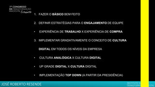 1. FAZER O BÁSICO BEM FEITO
2. DEFINIR ESTRATÉGIAS PARA O ENGAJAMENTO DE EQUIPE
• EXPERIÊNCIA DE TRABALHO X EXPERIÊNCIA DE COMPRA
3. IMPLEMENTAR GRADATIVAMENTE O CONCEITO DE CULTURA
DIGITAL EM TODOS OS NÍVEIS DA EMPRESA
• CULTURA ANALÓGICA X CULTURA DIGITAL
• UP GRADE DIGITAL X CULTURA DIGITAL
• IMPLEMENTAÇÃO TOP DOWN (A PARTIR DA PRESIDÊNCIA)
JOSÉ ROBERTO RESENDE
 