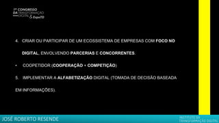 4. CRIAR OU PARTICIPAR DE UM ECOSSISTEMA DE EMPRESAS COM FOCO NO
DIGITAL, ENVOLVENDO PARCERIAS E CONCORRENTES.
• COOPETIDOR (COOPERAÇÃO + COMPETIÇÃO)
5. IMPLEMENTAR A ALFABETIZAÇÃO DIGITAL (TOMADA DE DECISÃO BASEADA
EM INFORMAÇÕES).
JOSÉ ROBERTO RESENDE
 
