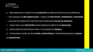 6. IMPLEMENTAR O CONCEITO DE STARTUPS EM ÁREAS ESPECÍFICAS DA EMPRESA.
• VELOCIDADE DE IMPLEMENTAÇÃO = FAZER UM PROTÓTIPO, APRIMORAR E EXPANDIR.
• AVALIAR SOLUÇÕES DE STARTUPS QUE AGREGUEM VALOR AO NEGÓCIO.
7. CRIAR UMA LOJA PROTÓTIPO PARA DESENVOLVIMENTO DE INOVAÇÃO.
8. DIRECIONAR OS ESFORÇOS PARA A UTILIZAÇÃO DO MOBILE.
9. POSICIONAR A ÁREA DE TI EM NÍVEL ESTRATÉGICO, PREFERENCIALMENTE LIGADO
AO MARKETING.
JOSÉ ROBERTO RESENDE
 