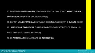 10. PERSEGUIR OBSESSIVAMENTE O CONCEITO LOJA COM POUCO ATRITO E MUITA
EXPERIÊNCIA (CLIENTES E COLABORADORES)
11. DEFINIR UMA ESTRATÉGIA DE UTILIZAR O DIGITAL PARA LEVAR O CLIENTE A LOJA
12. SIMPLIFICAR, SIMPLIFICAR E SIMPLIFICAR (50% DOS ESFORÇOS DE TRABALHO
ATUALMENTE SÃO DESNECESSÁRIOS)
13. SE APROXIMAR DAS EMPRESAS DE TECNOLOGIA.
JOSÉ ROBERTO RESENDE
 