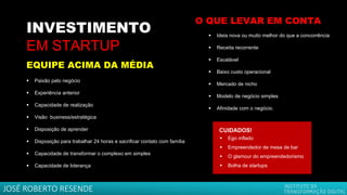 INVESTIMENTO
EM STARTUP
▪ Paixão pelo negócio
▪ Experiência anterior
▪ Capacidade de realização
▪ Visão business/estratégica
▪ Disposição de aprender
▪ Disposição para trabalhar 24 horas e sacrificar contato com família
▪ Capacidade de transformar o complexo em simples
▪ Capacidade de liderança
CUIDADOS!
▪ Ego inflado
▪ Empreendedor de mesa de bar
▪ O glamour do empreendedorismo
▪ Bolha de startups
EQUIPE ACIMA DA MÉDIA
▪ Ideia nova ou muito melhor do que a concorrência
▪ Receita recorrente
▪ Escalável
▪ Baixo custo operacional
▪ Mercado de nicho
▪ Modelo de negócio simples
▪ Afinidade com o negócio.
O QUE LEVAR EM CONTA
JOSÉ ROBERTO RESENDE
 