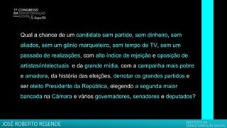 Qual a chance de um candidato sem partido, sem dinheiro, sem
aliados, sem um gênio marqueteiro, sem tempo de TV, sem um
passado de realizações, com alto índice de rejeição e oposição de
artistas/intelectuais e da grande mídia, com a campanha mais pobre
e amadora, da história das eleições, derrotar os grandes partidos e
ser eleito Presidente da República, elegendo a segunda maior
bancada na Câmara e vários governadores, senadores e deputados?
JOSÉ ROBERTO RESENDE
 