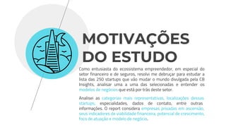 Como entusiasta do ecossistema empreendedor, em especial do
setor financeiro e de seguros, resolvi me debruçar para estudar a
lista das 250 startups que vão mudar o mundo divulgada pela CB
Insights, analisar uma a uma das selecionadas e entender os
modelos de negócios que está por trás deste setor.
Analisei as categorias mais representativas, localizações dessas
startups, especialidades, dados de contato, entre outras
informações. O report considera empresas privadas em ascensão,
seus indicadores de viabilidade financeira, potencial de crescimento,
foco de atuação e modelo de negócio.
MOTIVAÇÕES
DO ESTUDO
 