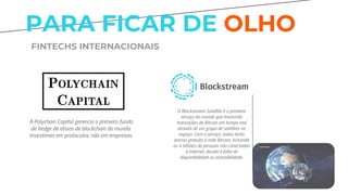 PARA FICAR DE OLHO
FINTECHS INTERNACIONAIS
A Polychain Capital gerencia o primeiro fundo
de hedge de ativos de blockchain do mundo.
Investimos em protocolos, não em empresas.
O Blockstream Satellite é o primeiro
serviço do mundo que transmite
transações de Bitcoin em tempo real
através de um grupo de satélites no
espaço. Com o serviço, todos terão
acesso gratuito à rede Bitcoin, incluindo
os 4 bilhões de pessoas não conectadas
à Internet, devido à falta de
disponibilidade ou acessibilidade.
 
