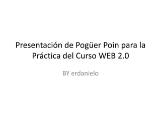 Presentación de PogüerPoin para la Práctica del Curso WEB 2.0 BY erdanielo 