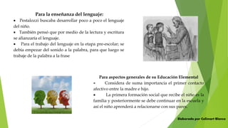 Para la enseñanza del lenguaje:
 Pestalozzi buscaba desarrollar poco a poco el lenguaje
del niño.
 También pensó que por medio de la lectura y escritura
se afianzaría el lenguaje.
 Para el trabajo del lenguaje en la etapa pre-escolar; se
debía empezar del sonido a la palabra, para que luego se
trabaje de la palabra a la frase
Para aspectos generales de su Educación Elemental
 Considera de suma importancia el primer contacto
afectivo entre la madre e hijo.
 La primera formación social que recibe el niño es la
familia y posteriormente se debe continuar en la escuela y
así el niño aprenderá a relacionarse con sus pares.
Elaborado por Celimart Blanco
 