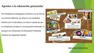 Aportes a la educación preescolar
Con Pestalozzi la pedagogía comienza a ver al niño de
una manera diferente, los sitúa en una verdadera
relación con la naturaleza y la cultura. A pesar de que
su enseñanza se basa en una educación elemental, no
escapan sus influencias a la Educación Preescolar.
Tenemos los siguientes aportes:
Elaborado por Celimart Blanco
 