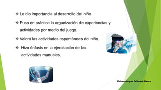  Le dio importancia al desarrollo del niño
 Puso en práctica la organización de experiencias y
actividades por medio del juego.
 Valoró las actividades espontáneas del niño.
 Hizo énfasis en la ejercitación de las
actividades manuales.
Elaborado por Celimart Blanco
 