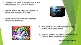  Consideró la ejercitación en el dibujo como un medio
para perfeccionar progresivamente la mano.
 Ejercitó el lenguaje por medio de la conversación
sencilla, para después aprender a leer.
 Destacó la utilidad de los ejercicios corporales
combinados con los cantos.
 Le dio importancia a la afectividad desde el mismo
momento del nacimiento del niño.
 Destacó el desarrollo social del niño, primeramente en
la familia y posteriormente en la escuela.
Elaborado por Celimart Blanco
 