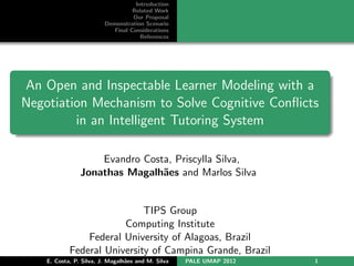 Introduction
                                   Related Work
                                   Our Proposal
                         Demonstration Scenario
                            Final Considerations
                                      References




An Open and Inspectable Learner Modeling with a
Negotiation Mechanism to Solve Cognitive Conﬂicts
         in an Intelligent Tutoring System

                    Evandro Costa, Priscylla Silva,
                Jonathas Magalh˜es and Marlos Silva
                                a


                             TIPS Group
                        Computing Institute
                Federal University of Alagoas, Brazil
            Federal University of Campina Grande, Brazil
    E. Costa, P. Silva, J. Magalh˜es and M. Silva
                                 a                  PALE UMAP 2012   1
 