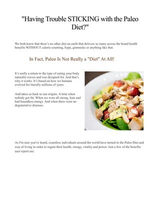 "Having Trouble STICKING with the Paleo
Diet?"
We both know that there’s no other diet on earth that delivers so many across the board health
benefits WITHOUT calorie counting, hype, gimmicks or anything like that.
In Fact, Paleo Is Not Really a "Diet" At All!
It’s really a return to the type of eating your body
naturally craves and was designed for. And that’s
why it works. It’s based on how we humans
evolved for literally millions of years.
And takes us back to our origins. A time when
nobody got fat. When we were all strong, lean and
had boundless energy. And when there were no
degenerative diseases.
As I'm sure you've heard, countless individuals around the world have turned to the Paleo Diet and
way of living in order to regain their health, energy, vitality and power. Just a few of the benefits
user report are:
 