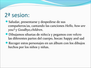 2ª sesion:
Saludar, presentarse y despedirse de sus
compañeros/as, cantando las canciones Hello, how are
you? y Goodbye,children.
Dibujamos siluetas de niño/a y pegamos con velcro
las diferentes partes del cuerpo, bocas: happy and sad
Recoger estos personajes en un álbum con los dibujos
hechos por los niños y niñas.
 