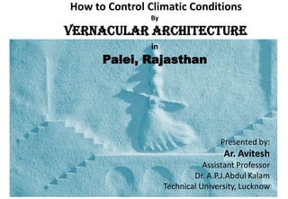 How to Control Climatic Conditions
By
VERNACULAR ARCHITECTURE
in
Palei, Rajasthan
Presented by:
Ar. Avitesh
Assistant Professor
Dr. A.P.J.Abdul Kalam
Technical University, Lucknow
 