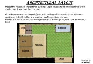 Presented by:
Ar. Avitesh
ARCHITECTURAL LAYOUT
Most of the houses are single storied buildings. Larger houses are based on courtyard while
smaller ones do not have the courtyard.
All the house are enclosed by walls (outer walls made up of stone and internal walls were
constructed in brick) and has one gate, individual houses their own gate.
One unit has two or three rooms having one veranda, kitchen (open) with store and common
toilet.
 
