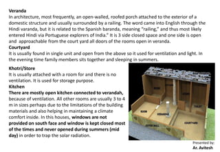 Presented by:
Ar. Avitesh
Veranda
In architecture, most frequently, an open-walled, roofed porch attached to the exterior of a
domestic structure and usually surrounded by a railing. The word came into English through the
Hindi varanda, but it is related to the Spanish baranda, meaning “railing,” and thus most likely
entered Hindi via Portuguese explorers of India.” It is 3 side closed space and one side is open
and approachable from the court yard all doors of the rooms open in veranda.
Courtyard
It is usually found in single unit and open from the above so it used for ventilation and light. In
the evening time family members sits together and sleeping in summers.
Khotri/Store
It is usually attached with a room for and there is no
ventilation. It is used for storage purpose.
Kitchen
There are mostly open kitchen connected to verandah,
because of ventilation. All other rooms are usually 3 to 4
m in sizes perhaps due to the limitations of the building
materials and also helping in maintaining a climate
comfort inside. In this houses, windows are not
provided on south face and window is kept closed most
of the times and never opened during summers (mid
day) in order to trap the solar radiation.
 