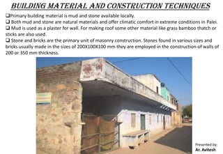 Presented by:
Ar. Avitesh
BUILDING MATERIAL AND CONSTRUCTION TECHNIQUES
Primary building material is mud and stone available locally.
 Both mud and stone are natural materials and offer climatic comfort in extreme conditions in Palei.
 Mud is used as a plaster for wall. For making roof some other material like grass bamboo thatch or
sticks are also used.
 Stone and bricks are the primary unit of masonry construction. Stones found in various sizes and
bricks usually made in the sizes of 200X100X100 mm they are employed in the construction of walls of
200 or 350 mm thickness.
 