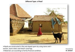 Presented by:
Ar. Avitesh
Different Types of Roof
Roofs are constructed in flat and sloped spans by using stone and I-
section, stone slates and thatch coverings.
Materials use according to family financial condition.
 
