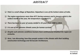  Palei is a small village of Rajasthan. Rajasthan is one of the hottest states of India.
 The region experiences more than 45°C during summers and in January which is the
coldest month of the year, the temperature recorded 5°C.
 There has been no year of scanty rainfall in 35 years from 1980 to 2015.
 It is one of the extreme climatic zones for human survival.
 Despite such extreme conditions humans have continuously inhabited the region for
centuries.
 Here, I am discussing, how they people sustain in this climate with their building
construction technology and Vernacular Architecture.
Presented by:
Ar. Avitesh
Abstract
 