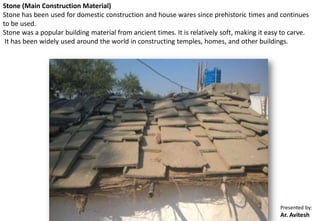 Presented by:
Ar. Avitesh
Stone (Main Construction Material)
Stone has been used for domestic construction and house wares since prehistoric times and continues
to be used.
Stone was a popular building material from ancient times. It is relatively soft, making it easy to carve.
It has been widely used around the world in constructing temples, homes, and other buildings.
 