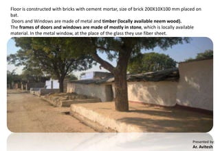 Presented by:
Ar. Avitesh
Floor is constructed with bricks with cement mortar, size of brick 200X10X100 mm placed on
bat.
Doors and Windows are made of metal and timber (locally available neem wood).
The frames of doors and windows are made of mostly in stone, which is locally available
material. In the metal window, at the place of the glass they use fiber sheet.
 