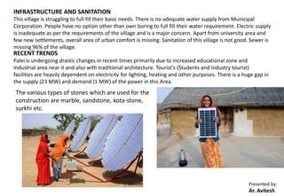 Presented by:
Ar. Avitesh
INFRASTRUCTURE AND SANITATION
This village is struggling to full fill their basic needs. There is no adequate water supply from Municipal
Corporation. People have no option other than own boring to full fill their water requirement. Electric supply
is inadequate as per the requirements of the village and is a major concern. Apart from university area and
few new settlements, overall area of urban comfort is missing. Sanitation of this village is not good. Sewer is
missing 96% of the village.
RECENT TRENDS
Palei is undergoing drastic changes in recent times primarily due to increased educational zone and
industrial area near it and also with traditional architecture. Tourist’s (Students and Industry tourist)
facilities are heavily dependent on electricity for lighting, heating and other purposes. There is a huge gap in
the supply (23 MW) and demand (1 MW) of the power in this Area.
The various types of stones which are used for the
construction are marble, sandstone, kota-stone,
surkhi etc.
 