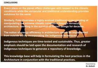 Presented by:
Ar. Avitesh
CONCLUSIONS
Every place on the planet offers challenges with respect to the climatic
conditions while the vernacular and traditional understanding provides
solutions for the same.
Similarly, Palei illustrates a highly evolved traditional understanding of
manipulating the extreme climatic conditions through vernacular
architecture; resulting in the survival of human beings for decades.
The notion of energy efficiency in architecture cannot be implemented
from outside but by incorporating the indigenous techniques.
Indigenous techniques are time-tested and sustainable. Thus, greater
emphasis should be laid upon the documentation and research of
indigenous techniques to generate a repository of knowledge.
This knowledge base will help in formulating the best practices in the
Architecture in conjunction with the traditional practices.
 