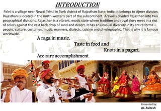 Palei is a village near Newai Tehsil in Tonk district of Rajasthan State, India. It belongs to Ajmer division.
Rajasthan is located in the north-western part of the subcontinent. Aravallis divided Rajasthan into two
geographical divisions. Rajasthan is a vibrant, exotic state where tradition and royal glory meet in a riot
of colors against the vast back drop of sand and desert. It has an unusual diversity in its entire forms –
people, culture, costumes, music, manners, dialects, cuisine and physiographic. That is why it is famous
worldwide.
A raga in music,
Taste in food and
Knots in a pagari,
Are rare accomplishment.
INTRODUCTION
Presented by:
Ar. Avitesh
 