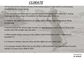 CLIMATE
It has hot and dry climate and one of the hottest places in India which is continuously
inhabited by the human beings.
 The summers are extremely hot and the temperature exceed more than 45°C, posing
challenges for the survival of humans or for that matter any life forms.
 However, the nights in Rajasthan are pretty cool, with the night temperature falling
considerably.
 Summer prevail for almost eight months in a year. As a result sky is clear in most of the
months with 345 sunlight days per year.
 When winter comes, January is the coldest month of the year and the temperature
recorded 5°C.
 It means in winters, days are shiny and the nights are very much cold.
 In monsoon season, there was no rain drop in 2015 and there has been no year of scanty
rainfall in 35 years from 1980 to 2015.
Presented by:
Ar. Avitesh
 
