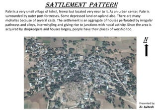 SATTLEMENT PATTERN
Palei is a very small village of tehsil, Newai but located very near to it. As an urban center, Palei is
surrounded by outer post fortresses. Some depressed land on upland also. There are many
mohallas because of several casts. The settlement is an aggregate of houses perforated by irregular
pathways and alleys, intermingling and giving rise to junctions with nodal activity. Since the area is
acquired by shopkeepers and houses largely, people have their places of worship too.
N
Presented by:
Ar. Avitesh
 