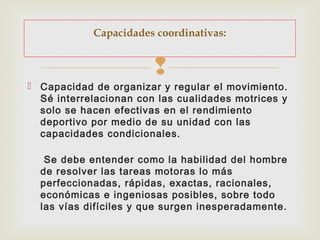 Capacidades coordinativas: 
 
 Capacidad de organizar y regular el movimiento. 
Sé interrelacionan con las cualidades motrices y 
solo se hacen efectivas en el rendimiento 
deportivo por medio de su unidad con las 
capacidades condicionales. 
Se debe entender como la habilidad del hombre 
de resolver las tareas motoras lo más 
perfeccionadas, rápidas, exactas, racionales, 
económicas e ingeniosas posibles, sobre todo 
las vías difíciles y que surgen inesperadamente. 
 