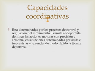 Capacidades 
coordinativas 
 
 Esta determinadas por los procesos de control y 
regulación del movimiento. Permite al deportista 
dominar las acciones motoras con precisión y 
armonía, en situaciones determinadas previstas e 
imprevistas y aprender de modo rápido la técnica 
deportiva. 
 