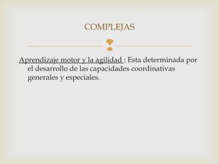 COMPLEJAS 
 
Aprendizaje motor y la agilidad : Esta determinada por 
el desarrollo de las capacidades coordinativas 
generales y especiales. 
 