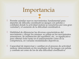 Importancia 
 
 Permite asimilar nuevos movimientos; fundamental para 
deportes de dificulta coordinativas (juegos con pelotas y 
combate) donde la actividad motora se caracteriza por una gran 
variedad y el aumento de la dificultad coordinativa. 
 Habilidad de diferenciar las diversas características del 
movimiento y dirigir los mismos: se refleja en los movimientos 
armoniosos, de mantención del equilibrio, etc., es significativo 
para obtener éxito tanto en el entrenamiento como en la 
competencia, en variadas modalidades deportivas. 
 Capacidad de improvisar y cambiar en el proceso de actividad 
motora: determinado en los resultados de los juegos con pelota 
y combate así como de los de alta dificultad coordinativa 
 