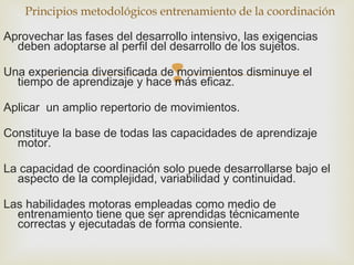 Principios metodológicos entrenamiento de la coordinación 
Aprovechar las fases del desarrollo intensivo, las exigencias 
deben adoptarse al perfil del desarrollo de los sujetos. 
Una experiencia diversificada de tiempo de aprendizaje y hace  
movimientos disminuye el 
más eficaz. 
Aplicar un amplio repertorio de movimientos. 
Constituye la base de todas las capacidades de aprendizaje 
motor. 
La capacidad de coordinación solo puede desarrollarse bajo el 
aspecto de la complejidad, variabilidad y continuidad. 
Las habilidades motoras empleadas como medio de 
entrenamiento tiene que ser aprendidas técnicamente 
correctas y ejecutadas de forma consiente. 
 