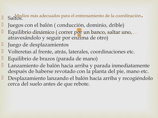 Medios más adecuados para el entrenamiento de la coordinación. 
 Saltos. 
 Juegos con el balón ( conducción, dominio, drible) 
 Equilibrio dinámico ( correr por  
un banco, saltar uno, 
atravesándolo y seguir por enzima de otro) 
 Juego de desplazamientos 
 Volteretas al frente, atrás, laterales, coordinaciones etc. 
 Equilibrio de brazos (parada de mano) 
 Lanzamiento de balón hacia arriba y parada inmediatamente 
después de haberse revotado con la planta del pie, mano etc. 
 Desplazamiento lanzando el balón hacia arriba y recogiéndolo 
cerca del suelo antes de que rebote. 
 