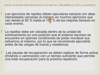 INDICACIONES METODOLOGICAS PARA EL DESARROLLO DE LA RAPIDEZ 
 Los ejercicios de rapidez deben ejecutarse siempre con altas 
intensidades cercanas al máximo van desde el 95 % hasta el 100  
en muchos ejercicios que 
% de los mejores tiempos en 
cada evento. 
 La rapidez debe ser ubicada dentro de la unidad de 
entrenamiento en una posición que el sistema nervioso se 
encuentre en óptimas condiciones de poder movilizar sus 
esfuerzos al máximo, por lo que se recomienda ejecutarla 
antes de las cargas de fuerza y resistencia. 
 Las pausas de recuperación se deben realizar de forma activa 
(trotando o caminando) con un tiempo suficiente que permita 
una total recuperación para la próxima repetición. 
 