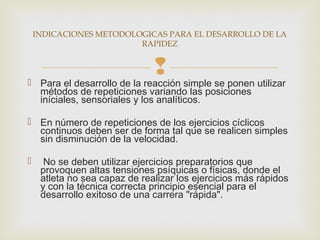 INDICACIONES METODOLOGICAS PARA EL DESARROLLO DE LA 
RAPIDEZ 
 
 Para el desarrollo de la reacción simple se ponen utilizar 
métodos de repeticiones variando las posiciones 
iníciales, sensoriales y los analíticos. 
 En número de repeticiones de los ejercicios cíclicos 
continuos deben ser de forma tal que se realicen simples 
sin disminución de la velocidad. 
 No se deben utilizar ejercicios preparatorios que 
provoquen altas tensiones psíquicas o físicas, donde el 
atleta no sea capaz de realizar los ejercicios más rápidos 
y con la técnica correcta principio esencial para el 
desarrollo exitoso de una carrera "rápida". 
 