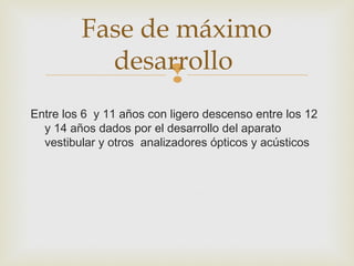 Fase de máximo 
desarrollo 
 
Entre los 6 y 11 años con ligero descenso entre los 12 
y 14 años dados por el desarrollo del aparato 
vestibular y otros analizadores ópticos y acústicos 
 