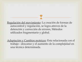  
Regulación del movimiento: La creación de formas de 
autocontrol y regulación, se logra atreves de la 
detención y corrección de errores, Métodos 
utilizados fragmentario y global. 
Adaptación y Cambios motrices: Esta relacionada con el 
trabajo - descanso y el aumento de la complejidad en 
una técnica determinada. 
 
