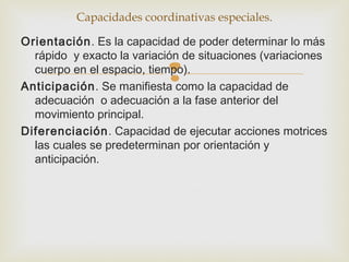 Capacidades coordinativas especiales. 
Orientación. Es la capacidad de poder determinar lo más 
rápido y exacto la variación de situaciones (variaciones 
cuerpo en el espacio, tiempo). 
 
Anticipación. Se manifiesta como la capacidad de 
adecuación o adecuación a la fase anterior del 
movimiento principal. 
Diferenciación. Capacidad de ejecutar acciones motrices 
las cuales se predeterminan por orientación y 
anticipación. 
 