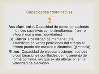 Capacidades coordinativas 
 
Acoplamiento. Capacidad de combinar acciones 
motrices sucesivas como simultaneas. ( unir o 
integral dos o mas habilidades) 
Equilibrio. Posibilidad de mantener una 
estabilidad en varias posiciones del cuerpo el 
mismo puede ser estático o dinámico. (gimnasia) 
Ritmo. Capacidad de ejecutar acciones motrices 
o combinaciones con fluidez de movimiento de 
forma continua, sin que exista alteración en la 
velocidad de ejecución. 
 
